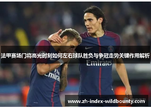 法甲赛场门将高光时刻如何左右球队胜负与争冠走势关键作用解析