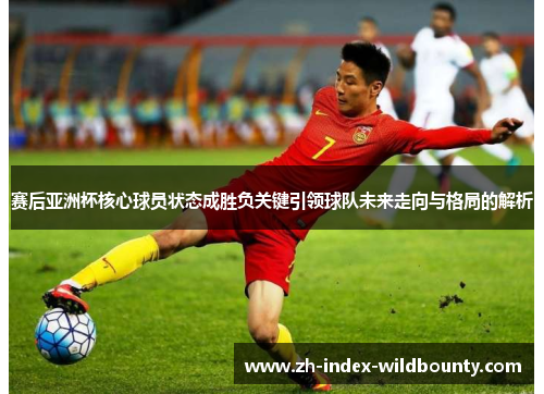 赛后亚洲杯核心球员状态成胜负关键引领球队未来走向与格局的解析